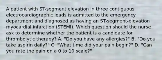 A patient with ST-segment elevation in three contiguous electrocardiographic leads is admitted to the emergency department and diagnosed as having an ST-segment-elevation myocardial infarction (STEMI). Which question should the nurse ask to determine whether the patient is a candidate for thrombolytic therapy? A. "Do you have any allergies?" B. "Do you take aspirin daily?" C. "What time did your pain begin?" D. "Can you rate the pain on a 0 to 10 scale?"