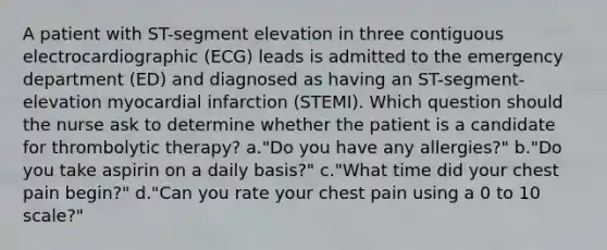 A patient with ST-segment elevation in three contiguous electrocardiographic (ECG) leads is admitted to the emergency department (ED) and diagnosed as having an ST-segment-elevation myocardial infarction (STEMI). Which question should the nurse ask to determine whether the patient is a candidate for thrombolytic therapy? a."Do you have any allergies?" b."Do you take aspirin on a daily basis?" c."What time did your chest pain begin?" d."Can you rate your chest pain using a 0 to 10 scale?"