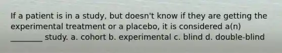 If a patient is in a study, but doesn't know if they are getting the experimental treatment or a placebo, it is considered a(n) ________ study. a. cohort b. experimental c. blind d. double-blind