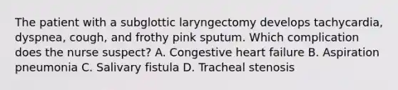 The patient with a subglottic laryngectomy develops tachycardia, dyspnea, cough, and frothy pink sputum. Which complication does the nurse suspect? A. Congestive heart failure B. Aspiration pneumonia C. Salivary fistula D. Tracheal stenosis