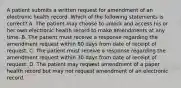 A patient submits a written request for amendment of an electronic health record. Which of the following statements is correct? A. The patient may choose to unlock and access his or her own electronic health record to make amendments at any time. B. The patient must receive a response regarding the amendment request within 60 days from date of receipt of request. C. The patient must receive a response regarding the amendment request within 30 days from date of receipt of request. D. The patient may request amendment of a paper health record but may not request amendment of an electronic record.