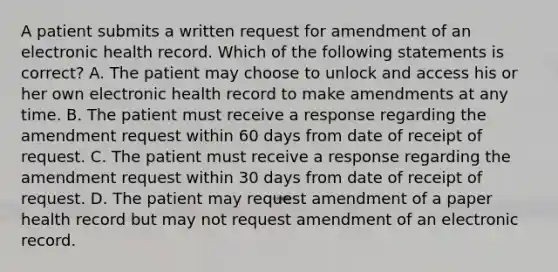 A patient submits a written request for amendment of an electronic health record. Which of the following statements is correct? A. The patient may choose to unlock and access his or her own electronic health record to make amendments at any time. B. The patient must receive a response regarding the amendment request within 60 days from date of receipt of request. C. The patient must receive a response regarding the amendment request within 30 days from date of receipt of request. D. The patient may request amendment of a paper health record but may not request amendment of an electronic record.