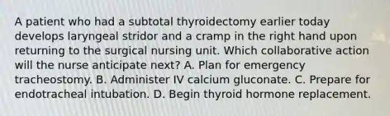 A patient who had a subtotal thyroidectomy earlier today develops laryngeal stridor and a cramp in the right hand upon returning to the surgical nursing unit. Which collaborative action will the nurse anticipate next? A. Plan for emergency tracheostomy. B. Administer IV calcium gluconate. C. Prepare for endotracheal intubation. D. Begin thyroid hormone replacement.