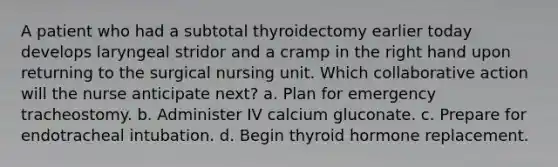 A patient who had a subtotal thyroidectomy earlier today develops laryngeal stridor and a cramp in the right hand upon returning to the surgical nursing unit. Which collaborative action will the nurse anticipate next? a. Plan for emergency tracheostomy. b. Administer IV calcium gluconate. c. Prepare for endotracheal intubation. d. Begin thyroid hormone replacement.