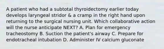 A patient who had a subtotal thyroidectomy earlier today develops laryngeal stridor & a cramp in the right hand upon returning to the surgical nursing unit. Which collaborative action will the nurse anticipate NEXT? A. Plan for emergency tracheostomy B. Suction the patient's airway C. Prepare for endotracheal intubation D. Administer IV calcium gluconate