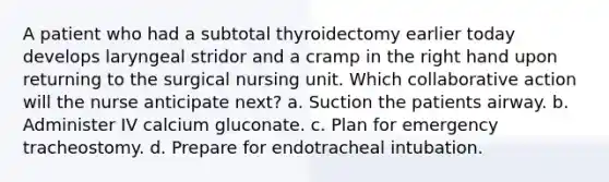 A patient who had a subtotal thyroidectomy earlier today develops laryngeal stridor and a cramp in the right hand upon returning to the surgical nursing unit. Which collaborative action will the nurse anticipate next? a. Suction the patients airway. b. Administer IV calcium gluconate. c. Plan for emergency tracheostomy. d. Prepare for endotracheal intubation.