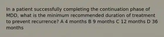 In a patient successfully completing the continuation phase of MDD, what is the minimum recommended duration of treatment to prevent recurrence? A 4 months B 9 months C 12 months D 36 months