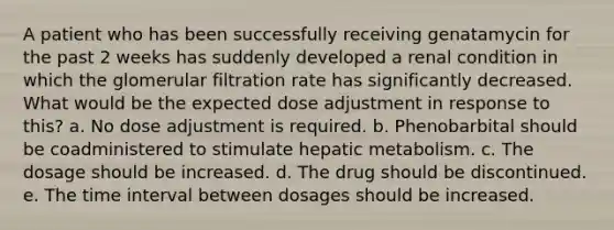 A patient who has been successfully receiving genatamycin for the past 2 weeks has suddenly developed a renal condition in which the glomerular filtration rate has significantly decreased. What would be the expected dose adjustment in response to this? a. No dose adjustment is required. b. Phenobarbital should be coadministered to stimulate hepatic metabolism. c. The dosage should be increased. d. The drug should be discontinued. e. The time interval between dosages should be increased.