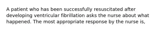 A patient who has been successfully resuscitated after developing ventricular fibrillation asks the nurse about what happened. The most appropriate response by the nurse is,