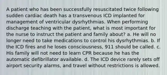 A patient who has been successfully resuscitated twice following sudden cardiac death has a transvenous ICD implanted for management of ventricular dysrhythmias. When performing discharge teaching with the patient, what is most important for the nurse to instruct the patient and family about? a. He will no longer need to take medications to control his dysrhythmias. b. If the ICD fires and he loses consciousness, 911 should be called. c. His family will not need to learn CPR because he has the automatic defibrillator available. d. The ICD device rarely sets off airport security alarms, and travel without restrictions is allowed.