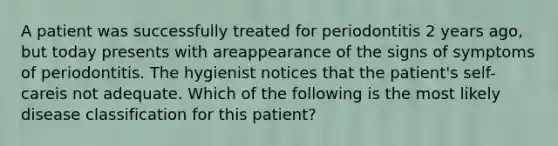 A patient was successfully treated for periodontitis 2 years ago, but today presents with areappearance of the signs of symptoms of periodontitis. The hygienist notices that the patient's self-careis not adequate. Which of the following is the most likely disease classification for this patient?