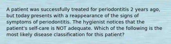 A patient was successfully treated for periodontitis 2 years ago, but today presents with a reappearance of the signs of symptoms of periodontitis. The hygienist notices that the patient's self-care is NOT adequate. Which of the following is the most likely disease classification for this patient?