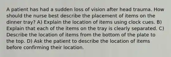 A patient has had a sudden loss of vision after head trauma. How should the nurse best describe the placement of items on the dinner tray? A) Explain the location of items using clock cues. B) Explain that each of the items on the tray is clearly separated. C) Describe the location of items from the bottom of the plate to the top. D) Ask the patient to describe the location of items before confirming their location.