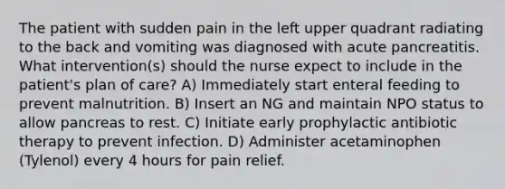 The patient with sudden pain in the left upper quadrant radiating to the back and vomiting was diagnosed with acute pancreatitis. What intervention(s) should the nurse expect to include in the patient's plan of care? A) Immediately start enteral feeding to prevent malnutrition. B) Insert an NG and maintain NPO status to allow pancreas to rest. C) Initiate early prophylactic antibiotic therapy to prevent infection. D) Administer acetaminophen (Tylenol) every 4 hours for pain relief.