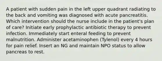 A patient with sudden pain in the left upper quadrant radiating to the back and vomiting was diagnosed with acute pancreatitis. Which intervention should the nurse include in the patient's plan of care? Initiate early prophylactic antibiotic therapy to prevent infection. Immediately start enteral feeding to prevent malnutrition. Administer acetaminophen (Tylenol) every 4 hours for pain relief. Insert an NG and maintain NPO status to allow pancreas to rest.