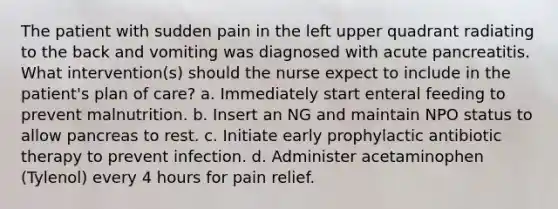 The patient with sudden pain in the left upper quadrant radiating to the back and vomiting was diagnosed with acute pancreatitis. What intervention(s) should the nurse expect to include in the patient's plan of care? a. Immediately start enteral feeding to prevent malnutrition. b. Insert an NG and maintain NPO status to allow pancreas to rest. c. Initiate early prophylactic antibiotic therapy to prevent infection. d. Administer acetaminophen (Tylenol) every 4 hours for pain relief.