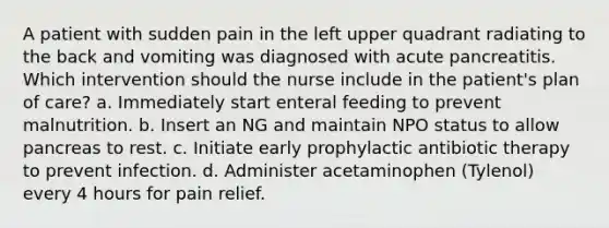 A patient with sudden pain in the left upper quadrant radiating to the back and vomiting was diagnosed with acute pancreatitis. Which intervention should the nurse include in the patient's plan of care? a. Immediately start enteral feeding to prevent malnutrition. b. Insert an NG and maintain NPO status to allow pancreas to rest. c. Initiate early prophylactic antibiotic therapy to prevent infection. d. Administer acetaminophen (Tylenol) every 4 hours for pain relief.