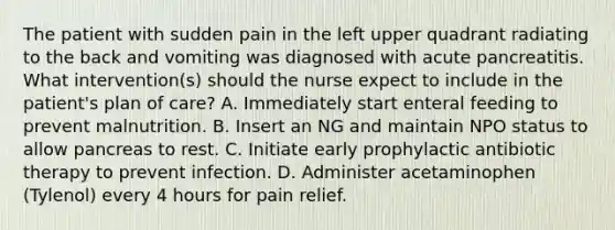 The patient with sudden pain in the left upper quadrant radiating to the back and vomiting was diagnosed with acute pancreatitis. What intervention(s) should the nurse expect to include in the patient's plan of care? A. Immediately start enteral feeding to prevent malnutrition. B. Insert an NG and maintain NPO status to allow pancreas to rest. C. Initiate early prophylactic antibiotic therapy to prevent infection. D. Administer acetaminophen (Tylenol) every 4 hours for pain relief.