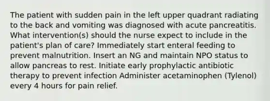 The patient with sudden pain in the left upper quadrant radiating to the back and vomiting was diagnosed with acute pancreatitis. What intervention(s) should the nurse expect to include in the patient's plan of care? Immediately start enteral feeding to prevent malnutrition. Insert an NG and maintain NPO status to allow pancreas to rest. Initiate early prophylactic antibiotic therapy to prevent infection Administer acetaminophen (Tylenol) every 4 hours for pain relief.