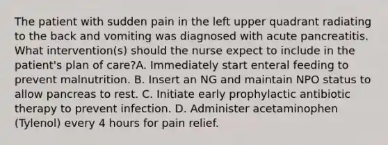 The patient with sudden pain in the left upper quadrant radiating to the back and vomiting was diagnosed with acute pancreatitis. What intervention(s) should the nurse expect to include in the patient's plan of care?A. Immediately start enteral feeding to prevent malnutrition. B. Insert an NG and maintain NPO status to allow pancreas to rest. C. Initiate early prophylactic antibiotic therapy to prevent infection. D. Administer acetaminophen (Tylenol) every 4 hours for pain relief.