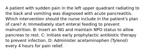 A patient with sudden pain in the left upper quadrant radiating to the back and vomiting was diagnosed with acute pancreatitis. Which intervention should the nurse include in the patient's plan of care? A: Immediately start enteral feeding to prevent malnutrition. B: Insert an NG and maintain NPO status to allow pancreas to rest. C: Initiate early prophylactic antibiotic therapy to prevent infection. D: Administer acetaminophen (Tylenol) every 4 hours for pain relief.