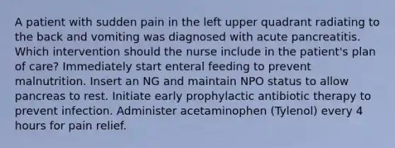 A patient with sudden pain in the left upper quadrant radiating to the back and vomiting was diagnosed with acute pancreatitis. Which intervention should the nurse include in the patient's plan of care? Immediately start enteral feeding to prevent malnutrition. Insert an NG and maintain NPO status to allow pancreas to rest. Initiate early prophylactic antibiotic therapy to prevent infection. Administer acetaminophen (Tylenol) every 4 hours for pain relief.