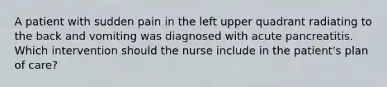 A patient with sudden pain in the left upper quadrant radiating to the back and vomiting was diagnosed with acute pancreatitis. Which intervention should the nurse include in the patient's plan of care?