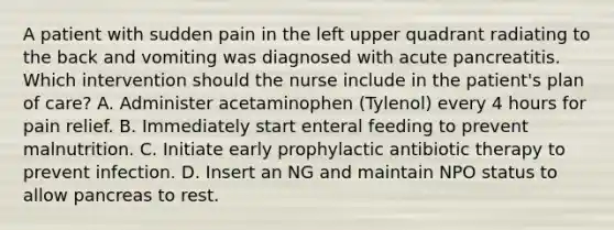 A patient with sudden pain in the left upper quadrant radiating to the back and vomiting was diagnosed with acute pancreatitis. Which intervention should the nurse include in the patient's plan of care? A. Administer acetaminophen (Tylenol) every 4 hours for pain relief. B. Immediately start enteral feeding to prevent malnutrition. C. Initiate early prophylactic antibiotic therapy to prevent infection. D. Insert an NG and maintain NPO status to allow pancreas to rest.