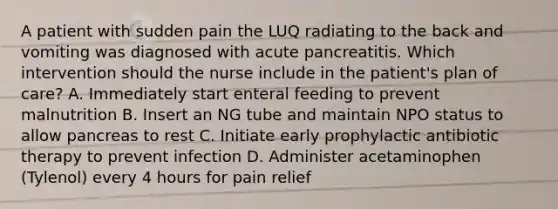 A patient with sudden pain the LUQ radiating to the back and vomiting was diagnosed with acute pancreatitis. Which intervention should the nurse include in the patient's plan of care? A. Immediately start enteral feeding to prevent malnutrition B. Insert an NG tube and maintain NPO status to allow pancreas to rest C. Initiate early prophylactic antibiotic therapy to prevent infection D. Administer acetaminophen (Tylenol) every 4 hours for pain relief