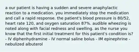 a our patient is having a sudden and severe anaphylactic reaction to a medication. you immediately stop the medication and call a rapid response. the patient's blood pressure is 80/52, heart rate 120, and oxygen saturation 87%. audible wheezing is noted along with facial redness and swelling. as the nurse you know that the first initial treatment for this patient's condition is? - IV diphenhydramine - IV normal saline bolus - IM epinephrine - nebulized albuterol