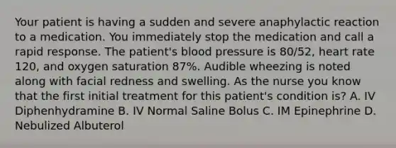 Your patient is having a sudden and severe anaphylactic reaction to a medication. You immediately stop the medication and call a rapid response. The patient's blood pressure is 80/52, heart rate 120, and oxygen saturation 87%. Audible wheezing is noted along with facial redness and swelling. As the nurse you know that the first initial treatment for this patient's condition is? A. IV Diphenhydramine B. IV Normal Saline Bolus C. IM Epinephrine D. Nebulized Albuterol