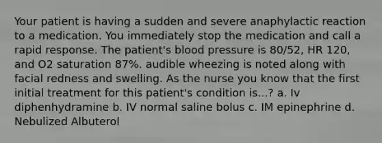 Your patient is having a sudden and severe anaphylactic reaction to a medication. You immediately stop the medication and call a rapid response. The patient's blood pressure is 80/52, HR 120, and O2 saturation 87%. audible wheezing is noted along with facial redness and swelling. As the nurse you know that the first initial treatment for this patient's condition is...? a. Iv diphenhydramine b. IV normal saline bolus c. IM epinephrine d. Nebulized Albuterol