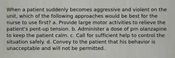 When a patient suddenly becomes aggressive and violent on the unit, which of the following approaches would be best for the nurse to use first? a. Provide large motor activities to relieve the patient's pent-up tension. b. Administer a dose of prn olanzapine to keep the patient calm. c. Call for sufficient help to control the situation safely. d. Convey to the patient that his behavior is unacceptable and will not be permitted.