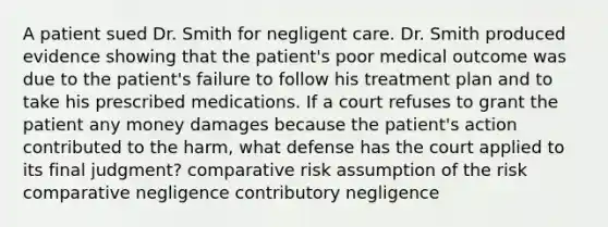 A patient sued Dr. Smith for negligent care. Dr. Smith produced evidence showing that the patient's poor medical outcome was due to the patient's failure to follow his treatment plan and to take his prescribed medications. If a court refuses to grant the patient any money damages because the patient's action contributed to the harm, what defense has the court applied to its final judgment? comparative risk assumption of the risk comparative negligence contributory negligence