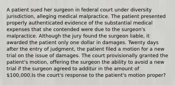 A patient sued her surgeon in federal court under diversity jurisdiction, alleging medical malpractice. The patient presented properly authenticated evidence of the substantial medical expenses that she contended were due to the surgeon's malpractice. Although the jury found the surgeon liable, it awarded the patient only one dollar in damages. Twenty days after the entry of judgment, the patient filed a motion for a new trial on the issue of damages. The court provisionally granted the patient's motion, offering the surgeon the ability to avoid a new trial if the surgeon agreed to additur in the amount of 100,000.Is the court's response to the patient's motion proper?