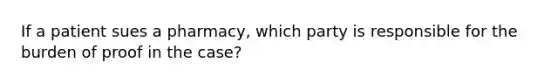 If a patient sues a pharmacy, which party is responsible for the burden of proof in the case?