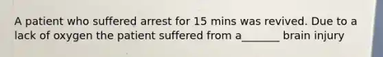 A patient who suffered arrest for 15 mins was revived. Due to a lack of oxygen the patient suffered from a_______ brain injury