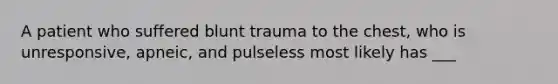 A patient who suffered blunt trauma to the chest, who is unresponsive, apneic, and pulseless most likely has ___