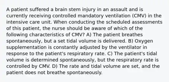 A patient suffered a brain stem injury in an assault and is currently receiving controlled mandatory ventilation (CMV) in the intensive care unit. When conducting the scheduled assessments of this patient, the nurse should be aware of which of the following characteristics of CMV? A) The patient breathes spontaneously, but a set tidal volume is delivered. B) Oxygen supplementation is constantly adjusted by the ventilator in response to the patient's respiratory rate. C) The patient's tidal volume is determined spontaneously, but the respiratory rate is controlled by CMV. D) The rate and tidal volume are set, and the patient does not breathe spontaneously.