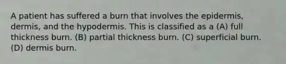 A patient has suffered a burn that involves the epidermis, dermis, and the hypodermis. This is classified as a (A) full thickness burn. (B) partial thickness burn. (C) superficial burn. (D) dermis burn.