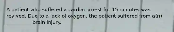 A patient who suffered a cardiac arrest for 15 minutes was revived. Due to a lack of oxygen, the patient suffered from a(n) __________ brain injury.