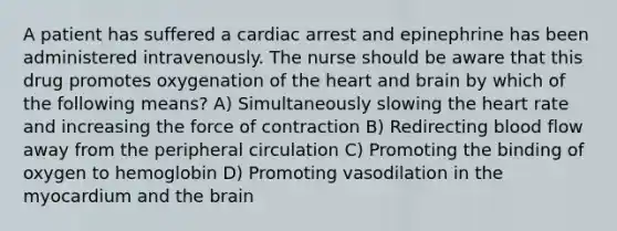 A patient has suffered a cardiac arrest and epinephrine has been administered intravenously. The nurse should be aware that this drug promotes oxygenation of the heart and brain by which of the following means? A) Simultaneously slowing the heart rate and increasing the force of contraction B) Redirecting blood flow away from the peripheral circulation C) Promoting the binding of oxygen to hemoglobin D) Promoting vasodilation in the myocardium and the brain