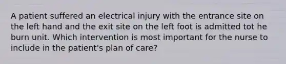 A patient suffered an electrical injury with the entrance site on the left hand and the exit site on the left foot is admitted tot he burn unit. Which intervention is most important for the nurse to include in the patient's plan of care?