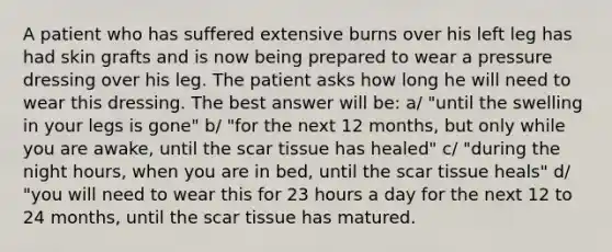 A patient who has suffered extensive burns over his left leg has had skin grafts and is now being prepared to wear a pressure dressing over his leg. The patient asks how long he will need to wear this dressing. The best answer will be: a/ "until the swelling in your legs is gone" b/ "for the next 12 months, but only while you are awake, until the scar tissue has healed" c/ "during the night hours, when you are in bed, until the scar tissue heals" d/ "you will need to wear this for 23 hours a day for the next 12 to 24 months, until the scar tissue has matured.