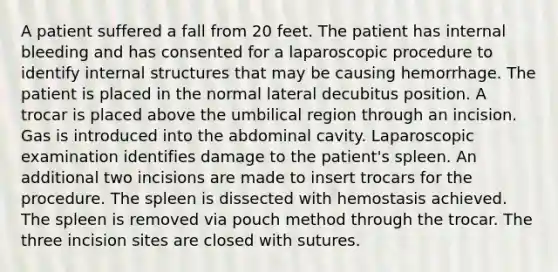 A patient suffered a fall from 20 feet. The patient has internal bleeding and has consented for a laparoscopic procedure to identify internal structures that may be causing hemorrhage. The patient is placed in the normal lateral decubitus position. A trocar is placed above the umbilical region through an incision. Gas is introduced into the abdominal cavity. Laparoscopic examination identifies damage to the patient's spleen. An additional two incisions are made to insert trocars for the procedure. The spleen is dissected with hemostasis achieved. The spleen is removed via pouch method through the trocar. The three incision sites are closed with sutures.