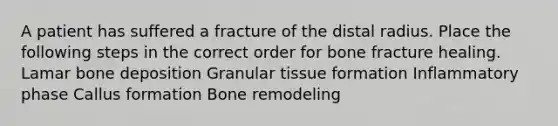 A patient has suffered a fracture of the distal radius. Place the following steps in the correct order for bone fracture healing. Lamar bone deposition Granular tissue formation Inflammatory phase Callus formation Bone remodeling