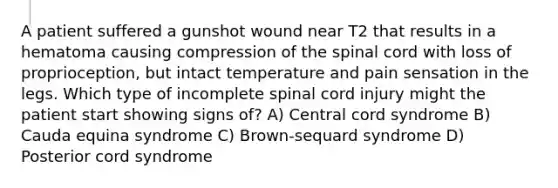 A patient suffered a gunshot wound near T2 that results in a hematoma causing compression of the spinal cord with loss of proprioception, but intact temperature and pain sensation in the legs. Which type of incomplete spinal cord injury might the patient start showing signs of? A) Central cord syndrome B) Cauda equina syndrome C) Brown-sequard syndrome D) Posterior cord syndrome