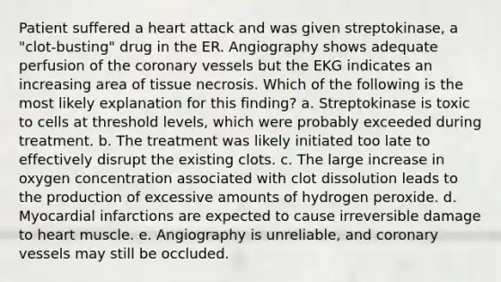 Patient suffered a heart attack and was given streptokinase, a "clot-busting" drug in the ER. Angiography shows adequate perfusion of the coronary vessels but the EKG indicates an increasing area of tissue necrosis. Which of the following is the most likely explanation for this finding? a. Streptokinase is toxic to cells at threshold levels, which were probably exceeded during treatment. b. The treatment was likely initiated too late to effectively disrupt the existing clots. c. The large increase in oxygen concentration associated with clot dissolution leads to the production of excessive amounts of hydrogen peroxide. d. Myocardial infarctions are expected to cause irreversible damage to heart muscle. e. Angiography is unreliable, and coronary vessels may still be occluded.