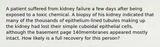 A patient suffered from kidney failure a few days after being exposed to a toxic chemical. A biopsy of his kidney indicated that many of the thousands of epithelium-lined tubules making up the kidney had lost their simple cuboidal epithelial cells, although the basement page 140membranes appeared mostly intact. How likely is a full recovery for this person?