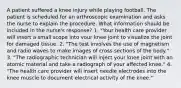 A patient suffered a knee injury while playing football. The patient is scheduled for an arthroscopic examination and asks the nurse to explain the procedure. What information should be included in the nurse's response? 1. "Your health care provider will insert a small scope into vour knee joint to visualize the joint for damaged tissue. 2. "The test involves the use of magnetism and radio waves to make images of cross sections of the body." 3. "The radiographic technician will inject your knee joint with an atomic material and take a radiograph of your affected knee." 4. "The health care provider will insert needle electrodes into the knee muscle to document electrical activity of the knee."